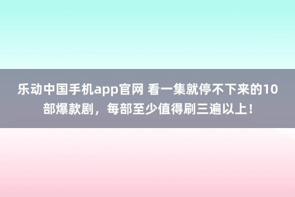 乐动中国手机app官网 看一集就停不下来的10部爆款剧，每部至少值得刷三遍以上！
