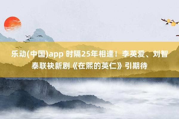乐动(中国)app 时隔25年相逢！李英爱、刘智泰联袂新剧《在熙的英仁》引期待