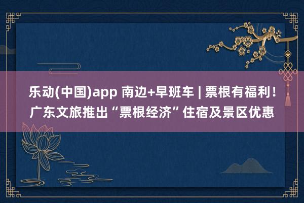 乐动(中国)app 南边+早班车 | 票根有福利！广东文旅推出“票根经济”住宿及景区优惠