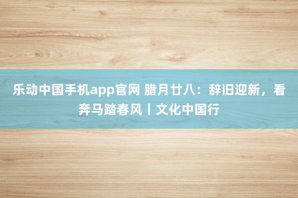 乐动中国手机app官网 腊月廿八：辞旧迎新，看奔马踏春风丨文化中国行