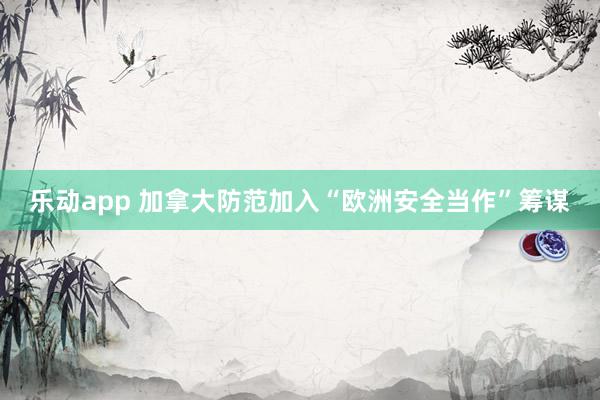 乐动app 加拿大防范加入“欧洲安全当作”筹谋