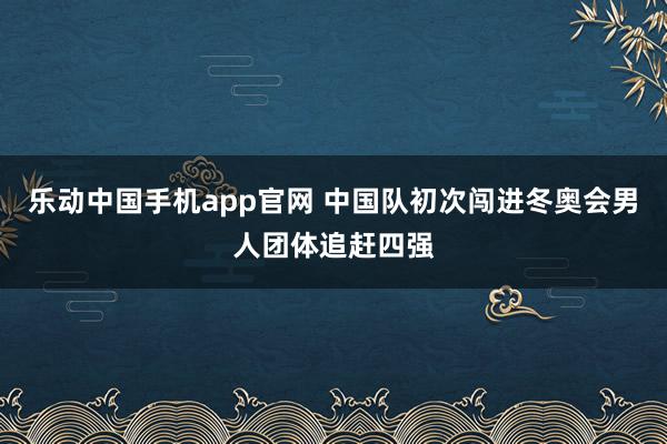 乐动中国手机app官网 中国队初次闯进冬奥会男人团体追赶四强
