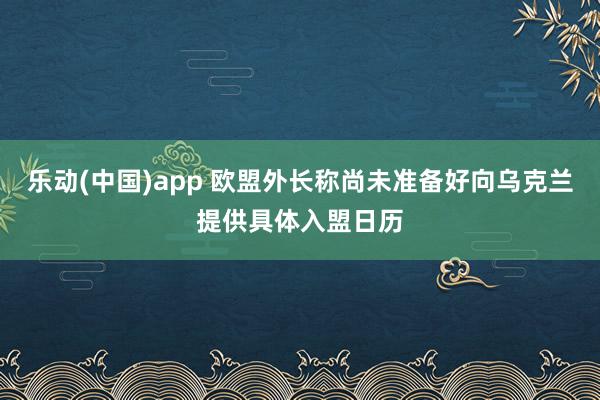 乐动(中国)app 欧盟外长称尚未准备好向乌克兰提供具体入盟日历