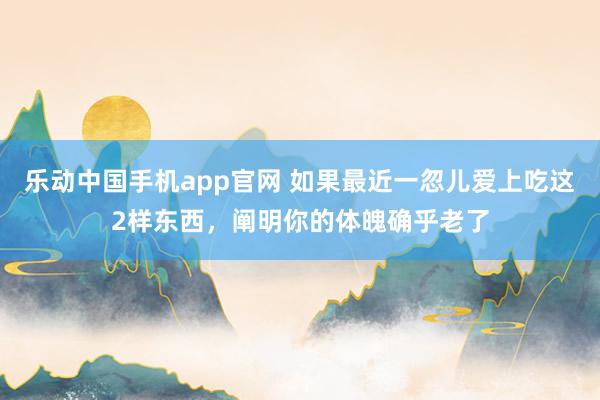 乐动中国手机app官网 如果最近一忽儿爱上吃这2样东西，阐明你的体魄确乎老了