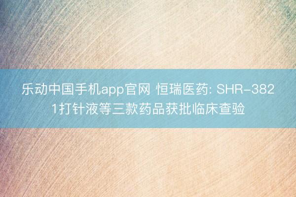 乐动中国手机app官网 恒瑞医药: SHR-3821打针液等三款药品获批临床查验