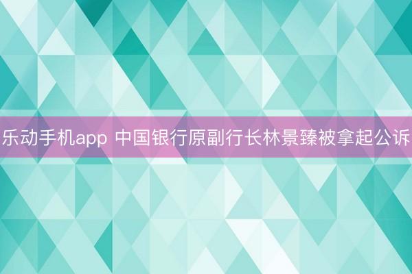乐动手机app 中国银行原副行长林景臻被拿起公诉