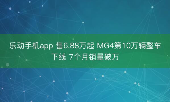 乐动手机app 售6.88万起 MG4第10万辆整车下线 7个月销量破万