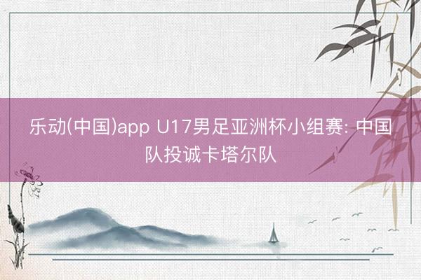 乐动(中国)app U17男足亚洲杯小组赛: 中国队投诚卡塔尔队
