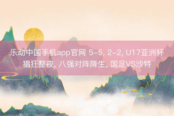 乐动中国手机app官网 5-5， 2-2， U17亚洲杯猖狂整夜， 八强对阵降生， 国足VS沙特