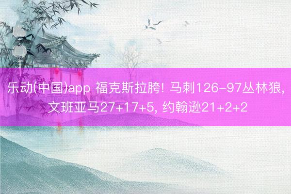 乐动(中国)app 福克斯拉胯! 马刺126-97丛林狼， 文班亚马27+17+5， 约翰逊21+2+2