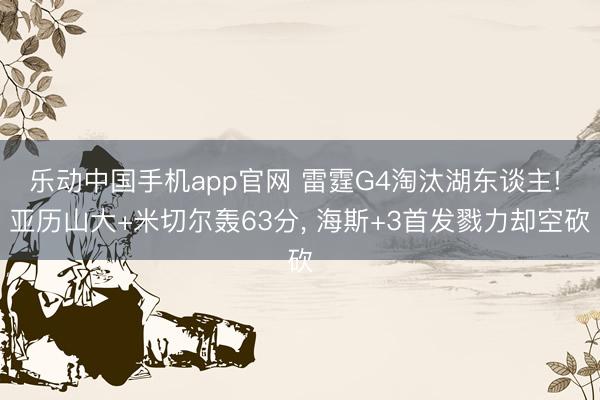 乐动中国手机app官网 雷霆G4淘汰湖东谈主! 亚历山大+米切尔轰63分， 海斯+3首发戮力却空砍