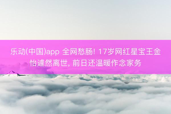 乐动(中国)app 全网愁肠! 17岁网红星宝王金怡遽然离世， 前日还温暖作念家务