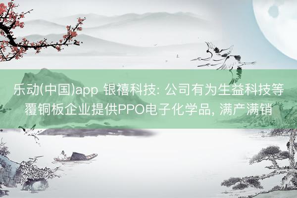 乐动(中国)app 银禧科技: 公司有为生益科技等覆铜板企业提供PPO电子化学品， 满产满销