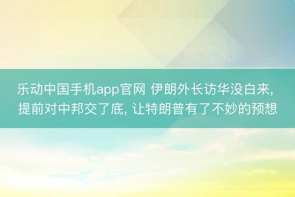 乐动中国手机app官网 伊朗外长访华没白来， 提前对中邦交了底， 让特朗普有了不妙的预想
