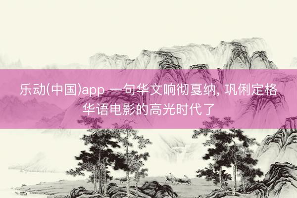 乐动(中国)app 一句华文响彻戛纳， 巩俐定格华语电影的高光时代了