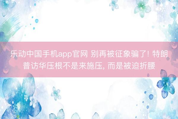 乐动中国手机app官网 别再被征象骗了! 特朗普访华压根不是来施压， 而是被迫折腰