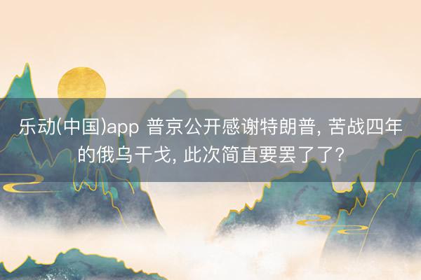 乐动(中国)app 普京公开感谢特朗普， 苦战四年的俄乌干戈， 此次简直要罢了了?