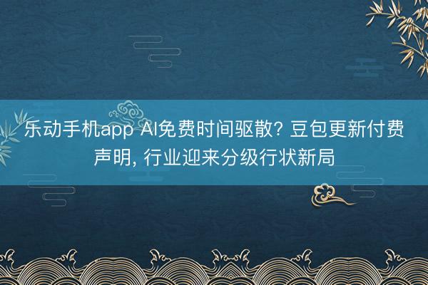 乐动手机app AI免费时间驱散? 豆包更新付费声明， 行业迎来分级行状新局