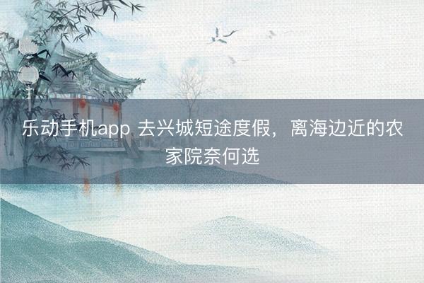 乐动手机app 去兴城短途度假，离海边近的农家院奈何选