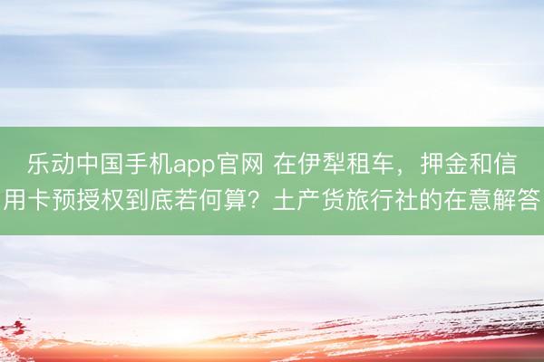 乐动中国手机app官网 在伊犁租车，押金和信用卡预授权到底若何算？土产货旅行社的在意解答