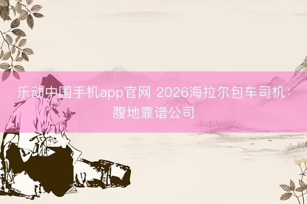 乐动中国手机app官网 2026海拉尔包车司机：腹地靠谱公司