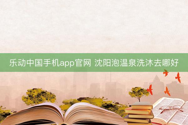 乐动中国手机app官网 沈阳泡温泉洗沐去哪好