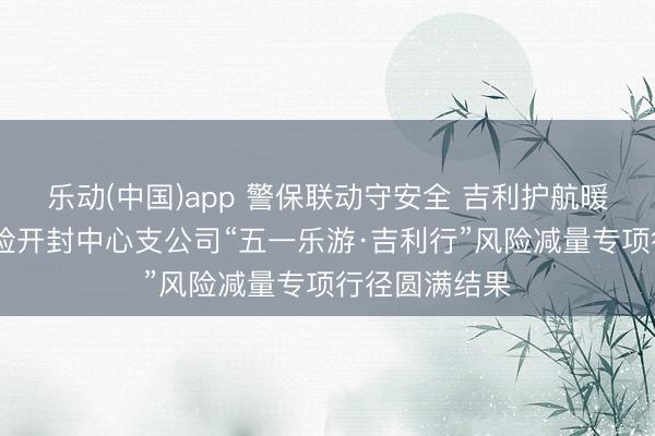乐动(中国)app 警保联动守安全 吉利护航暖汴城 吉利产险开封中心支公司“五一乐游·吉利行”风险减量专项行径圆满结果