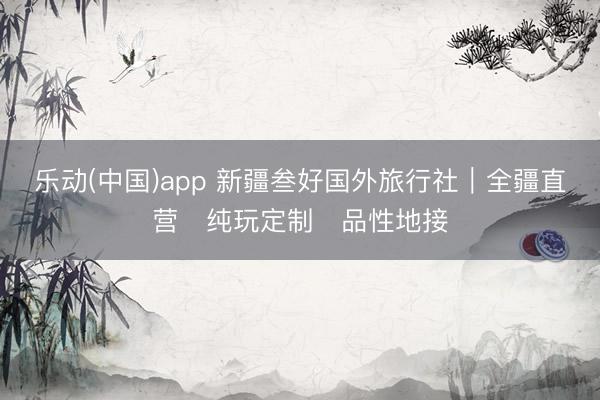 乐动(中国)app 新疆叁好国外旅行社｜全疆直营・纯玩定制・品性地接