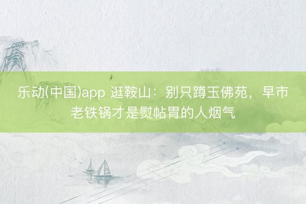 乐动(中国)app 逛鞍山：别只蹲玉佛苑，早市老铁锅才是熨帖胃的人烟气
