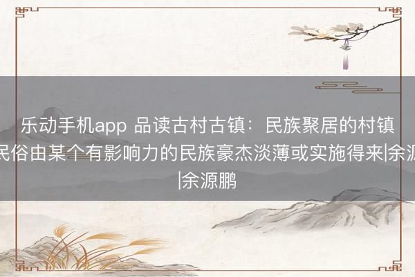 乐动手机app 品读古村古镇：民族聚居的村镇，民俗由某个有影响力的民族豪杰淡薄或实施得来|余源鹏