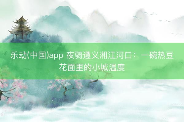乐动(中国)app 夜骑遵义湘江河口：一碗热豆花面里的小城温度