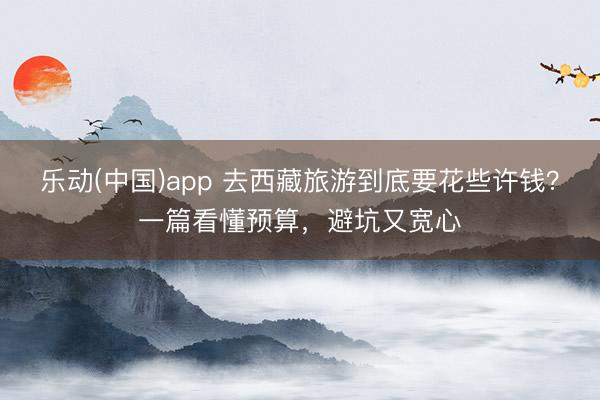 乐动(中国)app 去西藏旅游到底要花些许钱？一篇看懂预算，避坑又宽心