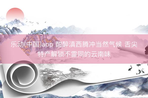 乐动(中国)app 酣醉滇西腾冲当然气候 舌尖特产解锁不雷同的云南味