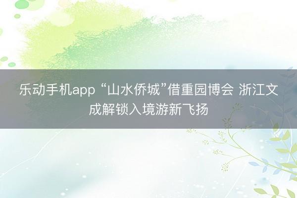 乐动手机app “山水侨城”借重园博会 浙江文成解锁入境游新飞扬