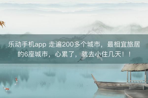 乐动手机app 走遍200多个城市，最相宜旅居的6座城市，心累了，就去小住几天！！