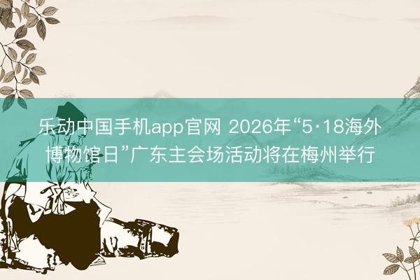 乐动中国手机app官网 2026年“5·18海外博物馆日”广东主会场活动将在梅州举行