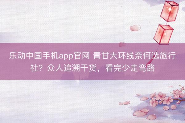 乐动中国手机app官网 青甘大环线奈何选旅行社？众人追溯干货，看完少走弯路