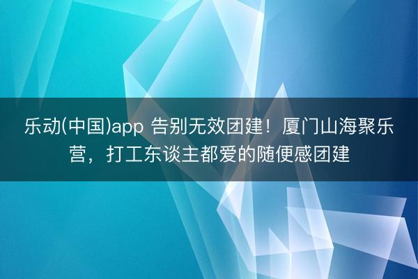 乐动(中国)app 告别无效团建！厦门山海聚乐营，打工东谈主都爱的随便感团建