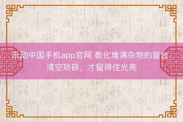 乐动中国手机app官网 教化堆满杂物的窗台：清空琐碎，才留得住光亮