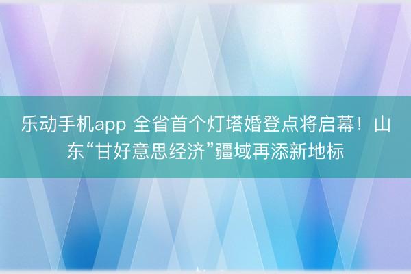 乐动手机app 全省首个灯塔婚登点将启幕！山东“甘好意思经济”疆域再添新地标