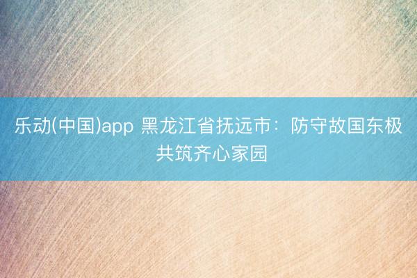 乐动(中国)app 黑龙江省抚远市：防守故国东极 共筑齐心家园