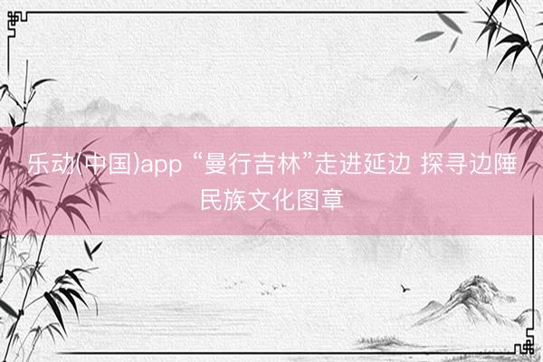 乐动(中国)app “曼行吉林”走进延边 探寻边陲民族文化图章