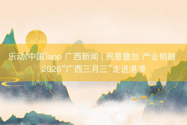 乐动(中国)app 广西新闻 | 民意叠加 产业相融 2026“广西三月三”走进港澳