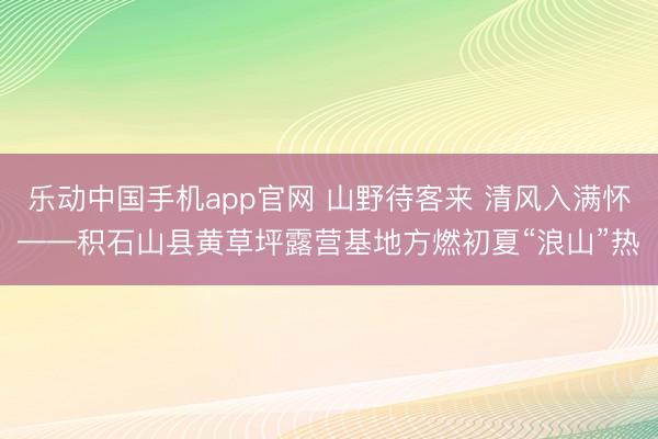 乐动中国手机app官网 山野待客来 清风入满怀——积石山县黄草坪露营基地方燃初夏“浪山”热
