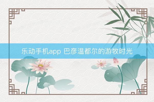 乐动手机app 巴彦温都尔的游牧时光