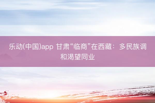 乐动(中国)app 甘肃“临商”在西藏：多民族调和渴望同业