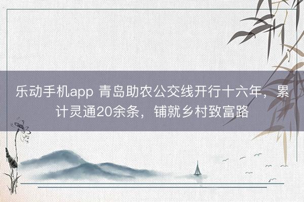 乐动手机app 青岛助农公交线开行十六年，累计灵通20余条，铺就乡村致富路