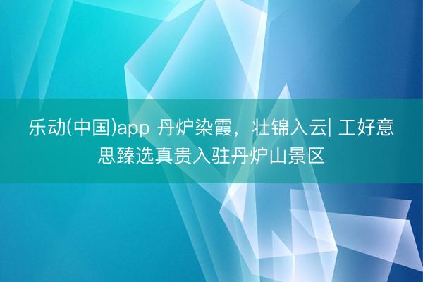 乐动(中国)app 丹炉染霞，壮锦入云| 工好意思臻选真贵入驻丹炉山景区