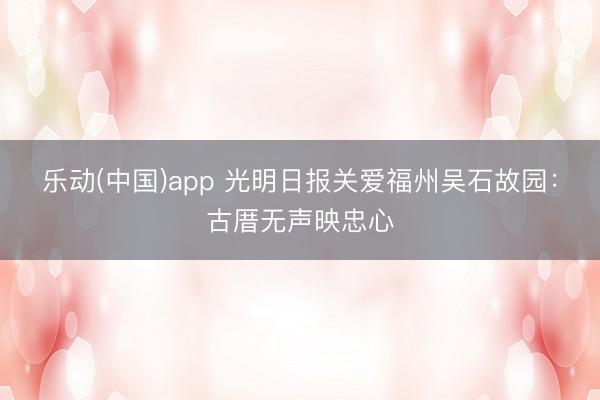 乐动(中国)app 光明日报关爱福州吴石故园：古厝无声映忠心