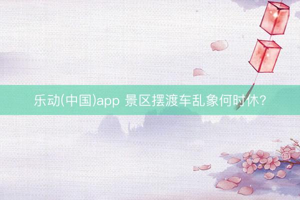 乐动(中国)app 景区摆渡车乱象何时休？